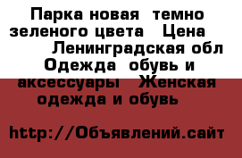 Парка новая  темно-зеленого цвета › Цена ­ 2 500 - Ленинградская обл. Одежда, обувь и аксессуары » Женская одежда и обувь   